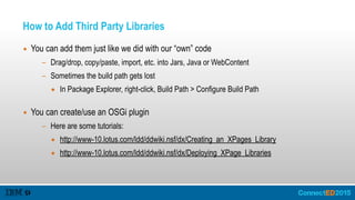 How to Add Third Party Libraries
▪ You can add them just like we did with our “own” code
- Drag/drop, copy/paste, import, etc. into Jars, Java or WebContent
- Sometimes the build path gets lost
• In Package Explorer, right-click, Build Path > Configure Build Path 
▪ You can create/use an OSGi plugin
- Here are some tutorials:
• http://www-10.lotus.com/ldd/ddwiki.nsf/dx/Creating_an_XPages_Library
• http://www-10.lotus.com/ldd/ddwiki.nsf/dx/Deploying_XPage_Libraries
 