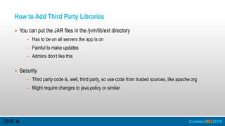 How to Add Third Party Libraries
▪ You can put the JAR files in the /jvm/lib/ext directory
- Has to be on all servers the app is on
- Painful to make updates
- Admins don’t like this 
▪ Security
- Third party code is, well, third party, so use code from trusted sources, like apache.org
- Might require changes to java.policy or similar
 