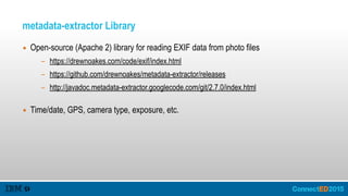 metadata-extractor Library
▪ Open-source (Apache 2) library for reading EXIF data from photo files
- https://drewnoakes.com/code/exif/index.html
- https://github.com/drewnoakes/metadata-extractor/releases
- http://javadoc.metadata-extractor.googlecode.com/git/2.7.0/index.html  
▪ Time/date, GPS, camera type, exposure, etc.
 