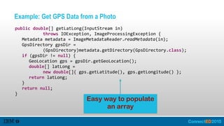 Example: Get GPS Data from a Photo
   public  double[]  getLatLong(InputStream  in)    
               throws  IOException,  ImageProcessingException  {  
      Metadata  metadata  =  ImageMetadataReader.readMetadata(in);  
      GpsDirectory  gpsDir  =    
               (GpsDirectory)metadata.getDirectory(GpsDirectory.class);  
      if  (gpsDir  !=  null)  {  
         GeoLocation  gps  =  gpsDir.getGeoLocation();  
         double[]  latLong  =    
               new  double[]{  gps.getLatitude(),  gps.getLongitude()  };  
         return  latLong;  
      }  
      return  null;  
   }
Easy way to populate
an array
 