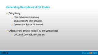 Generating Barcodes and QR Codes
▪ ZXing library
- https://github.com/zxing/zxing
- Java and several other languages
- Open source, Apache 2.0 licensed 
▪ Create several different types of 1D and 2D barcodes
- UPC, EAN, Code 128, QR Code, etc.
 