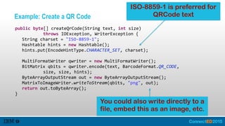 Example: Create a QR Code
   public  byte[]  createQrCode(String  text,  int  size)    
               throws  IOException,  WriterException  {  
      String  charset  =  "ISO-­‐8859-­‐1";  
      Hashtable  hints  =  new  Hashtable();  
      hints.put(EncodeHintType.CHARACTER_SET,  charset);  
        
      MultiFormatWriter  qwriter  =  new  MultiFormatWriter();  
      BitMatrix  qbits  =  qwriter.encode(text,  BarcodeFormat.QR_CODE,    
               size,  size,  hints);  
      ByteArrayOutputStream  out  =  new  ByteArrayOutputStream();  
      MatrixToImageWriter.writeToStream(qbits,  "png",  out);  
      return  out.toByteArray();  
   }
You could also write directly to a
file, embed this as an image, etc.
ISO-8859-1 is preferred for
QRCode text
 
