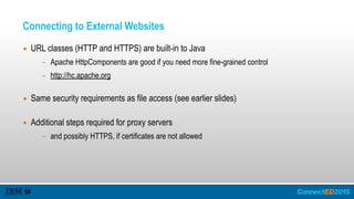 Connecting to External Websites
▪ URL classes (HTTP and HTTPS) are built-in to Java
- Apache HttpComponents are good if you need more fine-grained control
- http://hc.apache.org  
▪ Same security requirements as file access (see earlier slides) 
▪ Additional steps required for proxy servers
- and possibly HTTPS, if certificates are not allowed 
 