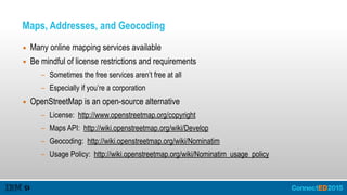 Maps, Addresses, and Geocoding
▪ Many online mapping services available
▪ Be mindful of license restrictions and requirements
- Sometimes the free services aren’t free at all
- Especially if you’re a corporation
▪ OpenStreetMap is an open-source alternative
- License: http://www.openstreetmap.org/copyright
- Maps API: http://wiki.openstreetmap.org/wiki/Develop
- Geocoding: http://wiki.openstreetmap.org/wiki/Nominatim
- Usage Policy: http://wiki.openstreetmap.org/wiki/Nominatim_usage_policy
 