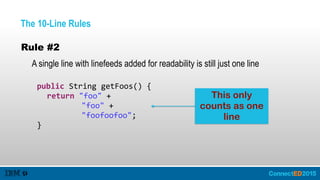 The 10-Line Rules
Rule #2
A single line with linefeeds added for readability is still just one line
   public  String  getFoos()  {  
      return  "foo"  +    
                 "foo"  +    
                 "foofoofoo";  
   }
This only
counts as one
line
 