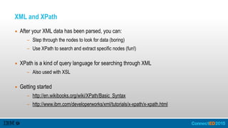 XML and XPath
▪ After your XML data has been parsed, you can:
- Step through the nodes to look for data (boring)
- Use XPath to search and extract specific nodes (fun!) 
▪ XPath is a kind of query language for searching through XML
- Also used with XSL 
▪ Getting started
- http://en.wikibooks.org/wiki/XPath/Basic_Syntax
- http://www.ibm.com/developerworks/xml/tutorials/x-xpath/x-xpath.html
 