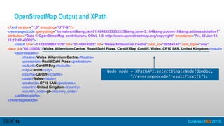 OpenStreetMap Output and XPath
<?xml version="1.0" encoding="UTF-8"?>
<reversegeocode querystring="format=xml&amp;lat=51.46483333333333&amp;lon=-3.164&amp;zoom=18&amp;addressdetails=1"
attribution="Data © OpenStreetMap contributors, ODbL 1.0. http://www.openstreetmap.org/copyright" timestamp="Fri, 02 Jan 15
18:12:42 +0000">
<result lon="-3.1632088647976" lat="51.46474055" ref="Wales Millennium Centre" osm_id="26584146" osm_type="way"
place_id="60125628">Wales Millennium Centre, Roald Dahl Plass, Cardiff Bay, Cardiff, Wales, CF10 5AN, United Kingdom</result>
<addressparts>
<theatre>Wales Millennium Centre</theatre>
<pedestrian>Roald Dahl Plass</pedestrian>
<suburb>Cardiff Bay</suburb>
<city>Cardiff</city>
<county>Cardiff</county>
<state>Wales</state>
<postcode>CF10 5AN</postcode>
<country>United Kingdom</country>
<country_code>gb</country_code>
</addressparts>
</reversegeocode>
    Node  node  =  XPathAPI.selectSingleNode(domDoc,    
      "/reversegeocode/result/text()");
 