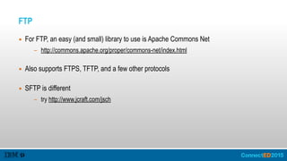 FTP
▪ For FTP, an easy (and small) library to use is Apache Commons Net
- http://commons.apache.org/proper/commons-net/index.html  
▪ Also supports FTPS, TFTP, and a few other protocols 
▪ SFTP is different
- try http://www.jcraft.com/jsch
 