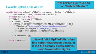 Example: Upload a File via FTP
   public  boolean  uploadFtpFile(String  server,  String  ftpFilePath,    
         InputStream  stream)  throws  IOException  {  
      boolean  result  =  false;  
      FTPClient  ftp  =  new  FTPClient();  
      ftp.connect(server);  
      if  (FTPReply.isPositiveCompletion(  ftp.getReplyCode()  ))  {  
         if  (ftp.login("anonymous",  "anonymous@example.com"))  {  
            ftp.setFileType(FTP.BINARY_FILE_TYPE);  
            result  =  ftp.storeFile(ftpFilePath,  stream);  
         }  
         ftp.disconnect();  
      }  
      return  result;  
   }
ftpFilePath like “file.doc”
or “/subdir/file.doc”
this will fail if ftpFilePath refers
to a subdir that doesn’t exist, or
if the file already exists and you
don’t have delete rights
 