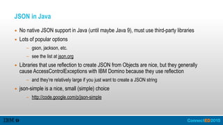 JSON in Java
▪ No native JSON support in Java (until maybe Java 9), must use third-party libraries
▪ Lots of popular options
- gson, jackson, etc.
- see the list at json.org
▪ Libraries that use reflection to create JSON from Objects are nice, but they generally
cause AccessControlExceptions with IBM Domino because they use reflection
- and they’re relatively large if you just want to create a JSON string
▪ json-simple is a nice, small (simple) choice
- http://code.google.com/p/json-simple
 