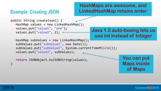 Example: Creating JSON
   public  String  createJson()  {  
      HashMap  values  =  new  LinkedHashMap();  
      values.put("value1",  "one");  
      values.put("value2",  2);  
        
      HashMap  subValues  =  new  LinkedHashMap();  
      subValues.put("subValue1",  new  Date());  
      subValues.put("subValue2",  System.currentTimeMillis());  
      values.put("value3",  subValues);  
        
      return  JSONObject.toJSONString(values);  
   }
HashMaps are awesome, and
LinkedHashMap retains order
You can put
Maps inside
of Maps
Java 1.5 auto-boxing lets us
use int instead of Integer
 