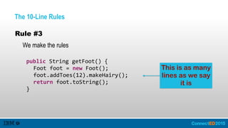 The 10-Line Rules
Rule #3
We make the rules
   public  String  getFoot()  {  
      Foot  foot  =  new  Foot();  
      foot.addToes(12).makeHairy();  
      return  foot.toString();  
   }
This is as many
lines as we say
it is
 