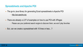 Spreadsheets and Apache POI
▪ The go-to Java library for generating Excel spreadsheets is Apache POI
- http://poi.apache.org 
▪ There are already a LOT of examples on how to use POI with XPages
- Please use your preferred search engine to discover them, we won’t play favorites 
▪ But, can we create a spreadsheet with 10 lines or less…?
 