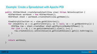 Example: Create a Spreadsheet with Apache POI
   public  HSSFWorkbook  createSpreadsheet(View  view)  throws  NotesException  {  
      HSSFWorkbook  workbook  =  new  HSSFWorkbook();  
      HSSFSheet  sheet  =  workbook.createSheet(view.getName());  
      ViewEntryCollection  vc  =  view.getAllEntries();  
      for  (ViewEntry  ve  =  vc.getFirstEntry();  ve  !=  null;  ve  =  vc.getNextEntry())  {  
         HSSFRow  row  =  sheet.createRow(  sheet.getPhysicalNumberOfRows()  );  
         for  (int  i  =  0;  i  <  ve.getColumnValues().size();  i++)  {  
            row.createCell(i).setCellValue(ve.getColumnValues().get(i).toString());  
         }  
      }  
      return  workbook;  
   }
 