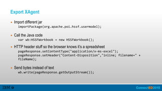 Export XAgent
▪ Import different jar
importPackage(org.apache.poi.hssf.usermodel);  
▪ Call the Java code
var  wb:HSSFWorkbook  =  new  HSSFWorkbook();  
▪ HTTP header stuff so the browser knows it’s a spreadsheet
pageResponse.setContentType("application/x-­‐ms-­‐excel");  
pageResponse.setHeader("Content-­‐Disposition","inline;  filename="  +  
fileName);  
▪ Send bytes instead of text
wb.write(pageResponse.getOutputStream());
 