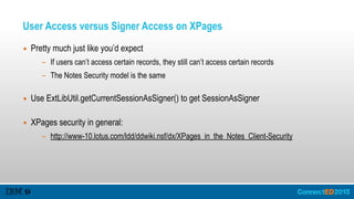 User Access versus Signer Access on XPages
▪ Pretty much just like you’d expect
- If users can’t access certain records, they still can’t access certain records
- The Notes Security model is the same 
▪ Use ExtLibUtil.getCurrentSessionAsSigner() to get SessionAsSigner 
▪ XPages security in general:
- http://www-10.lotus.com/ldd/ddwiki.nsf/dx/XPages_in_the_Notes_Client-Security
 