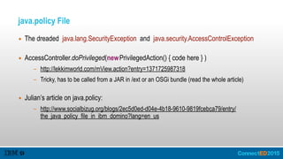 java.policy File
▪ The dreaded java.lang.SecurityException and java.security.AccessControlException 
▪ AccessController.doPrivileged(newPrivilegedAction() { code here } )
- http://lekkimworld.com/mView.action?entry=1371725987318
- Tricky, has to be called from a JAR in /ext or an OSGi bundle (read the whole article) 
▪ Julian’s article on java.policy:
- http://www.socialbizug.org/blogs/2ec5d0ed-d04e-4b18-9610-9819fcebca79/entry/
the_java_policy_file_in_ibm_domino?lang=en_us
 