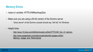 Memory Errors
▪ notes.ini variable: HTTPJVMMaxHeapSize 
▪ Make sure you are using a 64-bit version of the Domino server
- “show server” at the Domino console should say “(64 bit)” for Windows 
▪ Helpful links
- http://www-10.lotus.com/ldd/dominowiki.nsf/dx/HTTPJVM_Out_of_memory
- http://www.xpageswiki.com/web/youatnotes/wiki-xpages.nsf/dx/
Memory_Usage_and_Performance
 