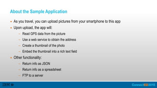 About the Sample Application
▪ As you travel, you can upload pictures from your smartphone to this app
▪ Upon upload, the app will:
- Read GPS data from the picture
- Use a web service to obtain the address
- Create a thumbnail of the photo
- Embed the thumbnail into a rich text field
▪ Other functionality:
- Return info as JSON
- Return info as a spreadsheet
- FTP to a server
 
