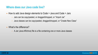 Where does our Java code live?
▪ How to add Java design elements to Code > Java and Code > Jars
- Jars can be copy/pasted, or dragged/dropped, or “Import Jar”
- Java classes can be copy/pasted, dragged/dropped, or “Create New Class” 
▪ What’s the difference?
- A Jar (Java ARchive) file is a file containing one or more Java classes
 