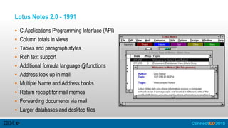 Lotus Notes 2.0 - 1991
 C Applications Programming Interface (API)
 Column totals in views
 Tables and paragraph styles
 Rich text support
 Additional formula language @functions
 Address look-up in mail
 Multiple Name and Address books
 Return receipt for mail memos
 Forwarding documents via mail
 Larger databases and desktop files
 