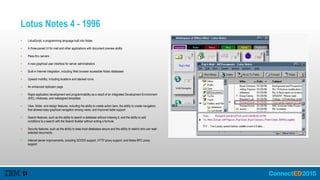 Lotus Notes 4 - 1996
 LotusScript, a programming language built into Notes
 A three-paned UI for mail and other applications with document preview ability
 Pass-thru servers
 A new graphical user interface for server administrators
 Built-in Internet integration, including Web browser accessible Notes databases
 Upward mobility, including locations and stacked icons
 An enhanced replicator page
 Rapid application development and programmability as a result of an Integrated Development Environment
(IDE), infoboxes, and redesigned templates
 View, folder, and design features, including the ability to create action bars, the ability to create navigators
that allowed easy graphical navigation among views, and improved table support
 Search features, such as the ability to search a database without indexing it, and the ability to add
conditions to a search with the Search Builder without writing a formula
 Security features, such as the ability to keep local databases secure and the ability to restrict who can read
selected documents
 Internet server improvements, including SOCKS support, HTTP proxy support, and Notes RPC proxy
support
 