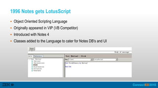 1996 Notes gets LotusScript
 Object Oriented Scripting Language
 Originally appeared in VIP (VB Competitor)
 Introduced with Notes 4
 Classes added to the Language to cater for Notes DB's and UI
 