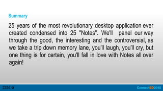 Summary
25 years of the most revolutionary desktop application ever
created condensed into 25 "Notes". We'll panel our way
through the good, the interesting and the controversial, as
we take a trip down memory lane, you'll laugh, you'll cry, but
one thing is for certain, you'll fall in love with Notes all over
again!
 