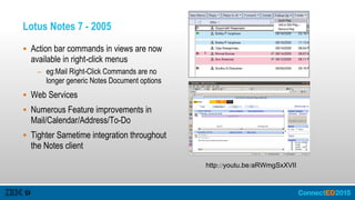 Lotus Notes 7 - 2005
 Action bar commands in views are now
available in right-click menus
– eg:Mail Right-Click Commands are no
longer generic Notes Document options
 Web Services
 Numerous Feature improvements in
Mail/Calendar/Address/To-Do
 Tighter Sametime integration throughout
the Notes client
http://youtu.be/aRWmgSxXVII
 