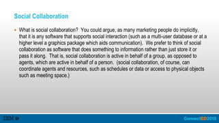 Social Collaboration
 What is social collaboration? You could argue, as many marketing people do implicitly,
that it is any software that supports social interaction (such as a multi-user database or at a
higher level a graphics package which aids communication). We prefer to think of social
collaboration as software that does something to information rather than just store it or
pass it along. That is, social collaboration is active in behalf of a group, as opposed to
agents, which are active in behalf of a person. (social collaboration, of course, can
coordinate agents and resources, such as schedules or data or access to physical objects
such as meeting space.)
 