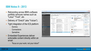 IBM Notes 9 - 2013
 Rebranding across IBM's software
portfolio removes names such as
"Lotus" "Tivoli", etc
 Delivery of "OneUI" (aka "Vulcan")
 Tight integration of the ICS platform
– Domino
– Connections
– Sametime
 Embedded Experiences deliver
actionable content directly within an
email:
– "focus on your work, not your inbox!"
 