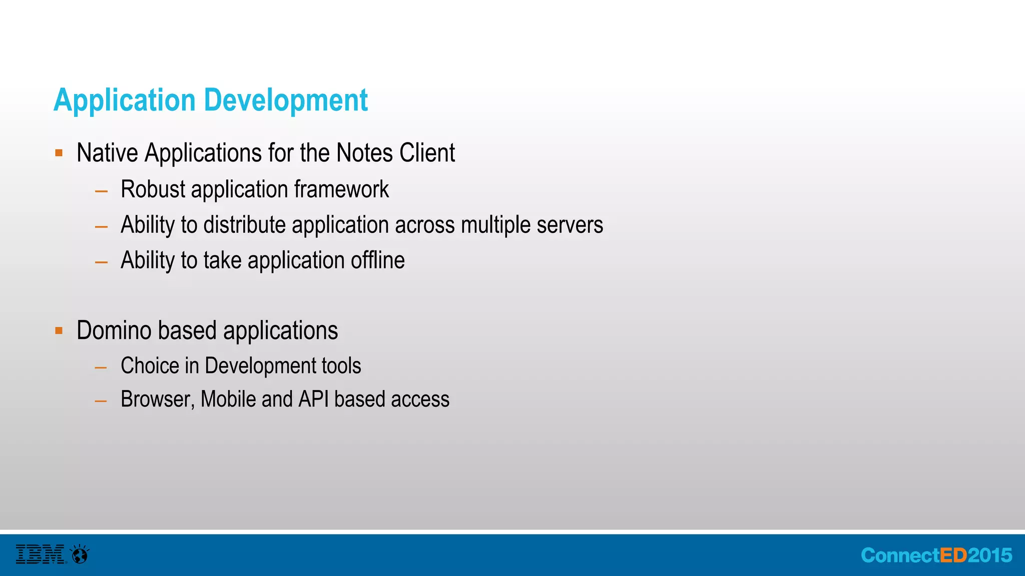 Application Development
 Native Applications for the Notes Client
– Robust application framework
– Ability to distribute application across multiple servers
– Ability to take application offline
 Domino based applications
– Choice in Development tools
– Browser, Mobile and API based access
 
