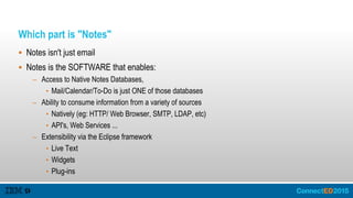 Which part is "Notes"
 Notes isn't just email
 Notes is the SOFTWARE that enables:
– Access to Native Notes Databases,
• Mail/Calendar/To-Do is just ONE of those databases
– Ability to consume information from a variety of sources
• Natively (eg: HTTP/ Web Browser, SMTP, LDAP, etc)
• API's, Web Services ...
– Extensibility via the Eclipse framework
• Live Text
• Widgets
• Plug-ins
 