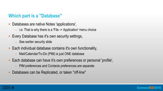 Which part is a "Database"
 Databases are native Notes 'applications',
– i.e: That is why there is a 'File -> Application' menu choice
 Every Database has it's own security settings,
– See earlier security slide
 Each individual database contains it's own functionality,
– Mail/Calendar/To-Do (PIM) is just ONE database
 Each database can have it's own preferences or personal 'profile',
– PIM preferences and Contacts preferences are separate
 Databases can be Replicated, or taken "off-line"
 