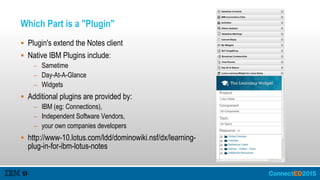 Which Part is a "Plugin"
 Plugin's extend the Notes client
 Native IBM Plugins include:
– Sametime
– Day-At-A-Glance
– Widgets
 Additional plugins are provided by:
– IBM (eg: Connections),
– Independent Software Vendors,
– your own companies developers
 http://www-10.lotus.com/ldd/dominowiki.nsf/dx/learning-
plug-in-for-ibm-lotus-notes
 
