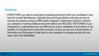 Summary
 EVERYTHING you need to know about increasing productivity within your workplace in less
than 60 minutes! Mat Newman, Gabriella Davis and Susan Bulloch will show you how to
harness the explosive energy of IBM's tightly integrated Collaboration Solutions, enhance
your utilisation of existing traditional document editors and RELEASE THE POWER of your
employees by understanding how only IBM has the unique capabilities to truly deliver on the
benefits of a Socially-driven productivity revolution. Ensure you get your annual injection of
Information and Enthusiasm to take back to your workplace to energise yourself and your
users, don't miss #UserBlast!
 