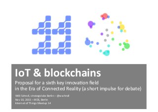 IoT	
  &	
  blockchains	
  
Proposal	
  for	
  a	
  sixth	
  key	
  innova3on	
  ﬁeld	
  	
  
in	
  the	
  Era	
  of	
  Connected	
  Reality	
  (a	
  short	
  impulse	
  for	
  debate)	
  	
  
Willi	
  Schroll,	
  strategiclabs	
  Berlin	
  –	
  @wschroll	
  	
  
Nov	
  10,	
  2015	
  –	
  IXDS,	
  Berlin	
  	
  
Internet	
  of	
  Things	
  Meetup	
  14	
  
 