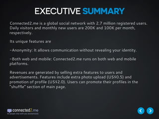Connected2.me is a global social network with 2.7 million registered users.
Daily visitors and monthly new users are 200K and 100K per month,
respectively.
Its unique features are
-Anonymity: It allows communication without revealing your identity.
-Both web and mobile: Connected2.me runs on both web and mobile
platforms.
Revenues are generated by selling extra features to users and
advertisements. Features include extra photo upload (US$0.5) and
promotion of profile (US$2.0). Users can promote their profiles in the
“shuffle” section of main page.
EXECUTIVE SUMMARY
 