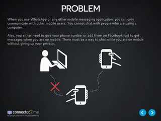 PROBLEM
When you use WhatsApp or any other mobile messaging application, you can only
communicate with other mobile users. You cannot chat with people who are using a
computer.
Also, you either need to give your phone number or add them on Facebook just to get
messages when you are on mobile. There must be a way to chat while you are on mobile
without giving up your privacy.
 