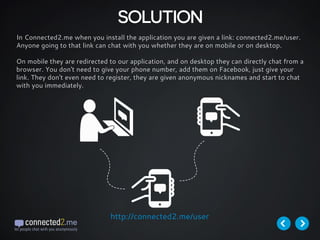 SOLUTION
In Connected2.me when you install the application you are given a link: connected2.me/user.
Anyone going to that link can chat with you whether they are on mobile or on desktop.
On mobile they are redirected to our application, and on desktop they can directly chat from a
browser. You don't need to give your phone number, add them on Facebook, just give your
link. They don't even need to register, they are given anonymous nicknames and start to chat
with you immediately.
http://connected2.me/user
 