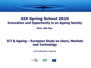 SIX Spring School 2010 Innovation and Opportunity in an Ageing Society Paris, 20th May  ICT & Ageing – European Study on Users, Markets and Technology Lutz Kubitschke, empirica 