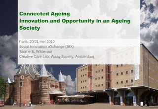 Connected Ageing Innovation and Opportunity in an Ageing Society Paris, 20/21 mei 2010 Social Innovation eXchange (SIX) Sabine E. Wildevuur  Creative Care Lab, Waag Society, Amsterdam 