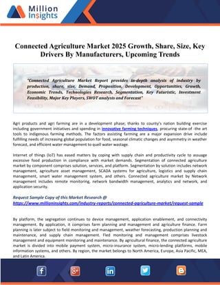 Connected Agriculture Market 2025 Growth, Share, Size, Key
Drivers By Manufacturers, Upcoming Trends
Agri products and agri farming are in a development phase; thanks to county’s nation building exercise
including government initiatives and spending in innovative farming techniques, procuring state-of -the art
tools to indigenous farming methods. The factors assisting farming are a major expansion drive include
fulfilling needs of increasing global population for food, seasonal climatic changes and asymmetry in weather
forecast, and efficient water management to quell water wastage.
Internet of things (IoT) has eased matters by coping with supply chain and productivity cycle to assuage
excessive food production in compliance with market demands. Segmentation of connected agriculture
market by component comprises solution, services, and platform. Segmentation by solution includes network
management, agriculture asset management, SCADA systems for agriculture, logistics and supply chain
management, smart water management system, and others. Connected agriculture market by Network
management includes remote monitoring, network bandwidth management, analytics and network, and
application security.
Request Sample Copy of this Market Research @
https://www.millioninsights.com/industry-reports/connected-agriculture-market/request-sample
By platform, the segregation continues to device management, application enablement, and connectivity
management. By application, it comprises farm planning and management and agriculture finance. Farm
planning is later subject to field monitoring and management, weather forecasting, production planning and
maintenance, and supply chain management. Fled monitoring and management comprises livestock
management and equipment monitoring and maintenance. By agricultural finance, the connected agriculture
market is divided into mobile payment system, micro-insurance system, micro-lending platforms, mobile
information systems, and others. By region, the market belongs to North America, Europe, Asia Pacific, MEA,
and Latin America.
“Connected Agriculture Market Report provides in-depth analysis of industry by
production, share, size, Demand, Proposition, Development, Opportunities, Growth,
Economic Trends, Technologies Research, Segmentation, Key Futuristic, Investment
Feasibility, Major Key Players, SWOT analysis and Forecast”
 