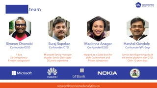 team
simeon@connectedanalytics.co
Simeon Ononobi Suraj Supekar Madonna Anagor Harshal Gandole
1 Exit
3X Entrepreneur
Fintech background
Microsoft Senior manager
Huawei Senior Developer
20 years experience
Worked as a Sales lead for
both Government and
Private companies
Senior developer single built
the entire platform with CTO.
Over 10 years exp.
Co-founder/CEO Co-founder/CTO Co-founder/COO Co-founder/VP- Engr
 