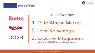 competition
simeon@connectedanalytics.co
Our Advantages:
1. 1st
to African Market
2. Local Knowledge
3. Exclusive Integrations
With over 170,000 terminal integrations
 