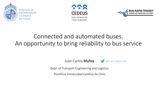 Connected and automated buses.
An opportunity to bring reliability to bus service
Juan Carlos Muñoz
Dept. of Transport Engineering and Logistics
Pontificia Universidad Católica de Chile
@JuanCaMunozA
 