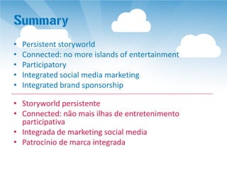 Summary
•   Persistent storyworld
•   Connected: no more islands of entertainment
•   Participatory
•   Integrated social media marketing
•   Integrated brand sponsorship

• Storyworld persistente
• Connected: não mais ilhas de entretenimento
  participativa
• Integrada de marketing social media
• Patrocínio de marca integrada
 