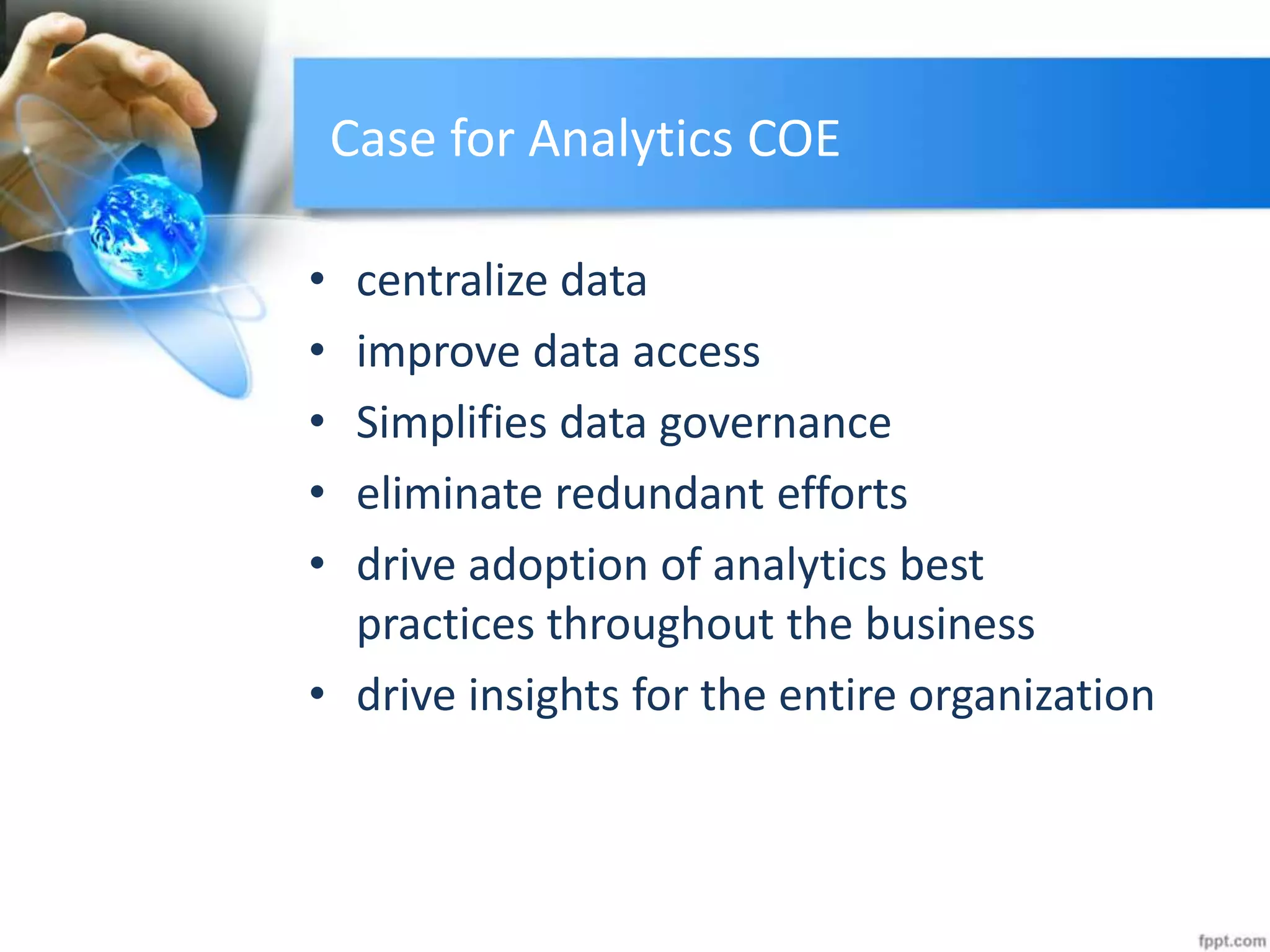 Case for Analytics COE
• centralize data
• improve data access
• Simplifies data governance
• eliminate redundant efforts
• drive adoption of analytics best
practices throughout the business
• drive insights for the entire organization
 