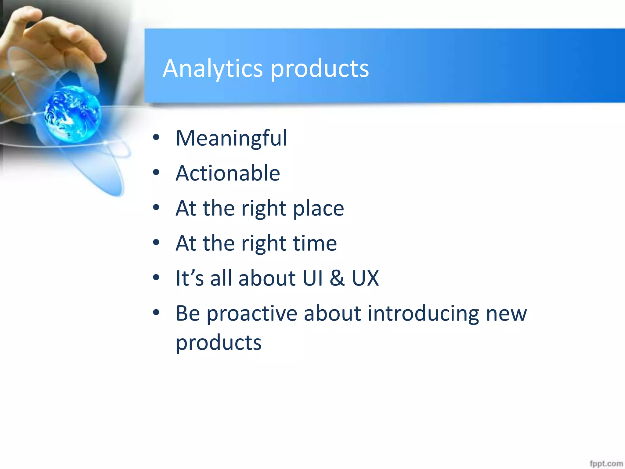 Analytics products
• Meaningful
• Actionable
• At the right place
• At the right time
• It’s all about UI & UX
• Be proactive about introducing new
products
 