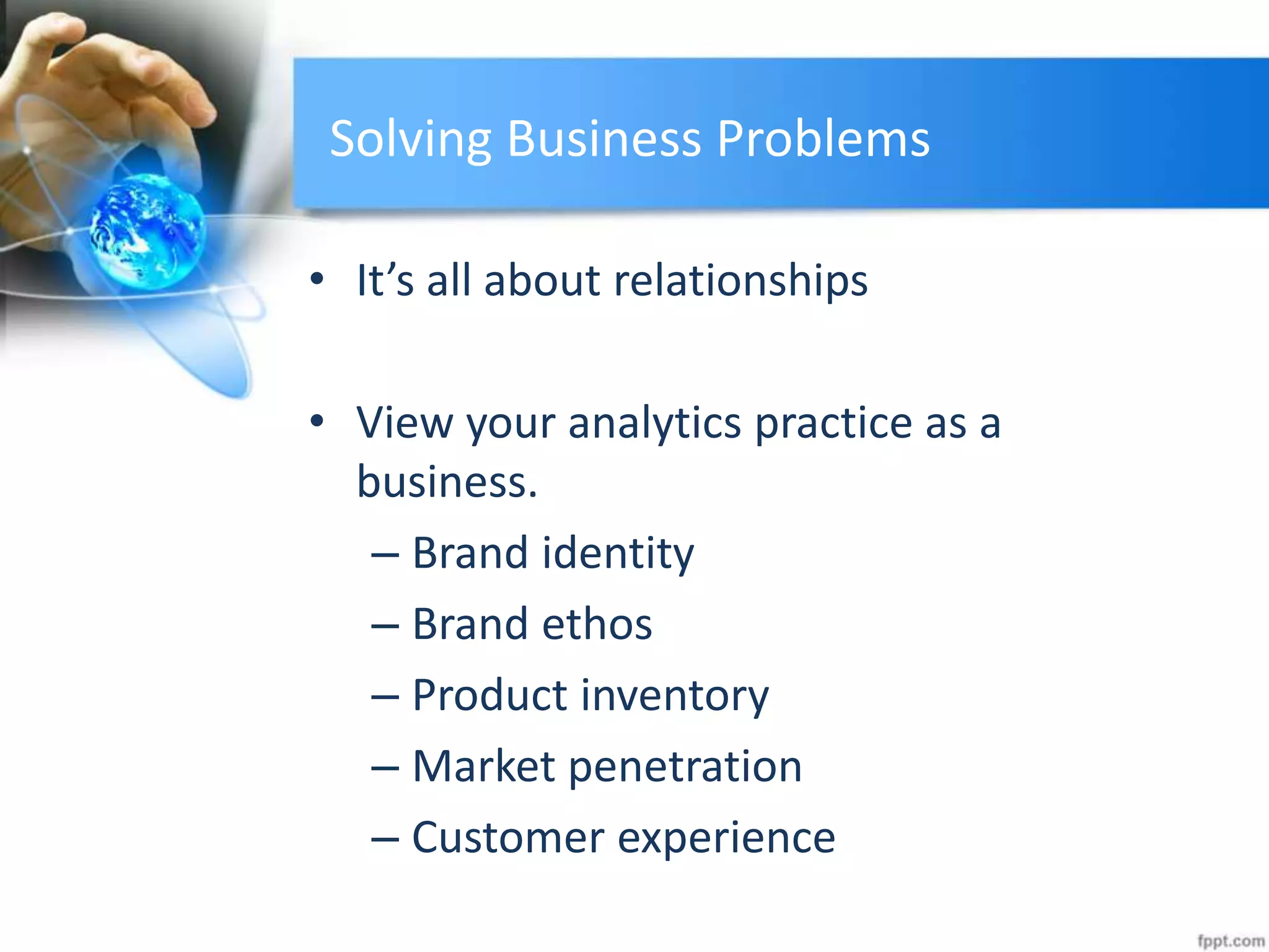 Solving Business Problems
• It’s all about relationships
• View your analytics practice as a
business.
– Brand identity
– Brand ethos
– Product inventory
– Market penetration
– Customer experience
 
